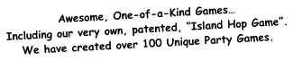 Awesome, One-of-a-Kind Games… Including our very own, patented, “Island Hop Game”. We have created over 100 Unique Party Games.