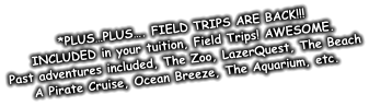 *PLUS…PLUS…. FIELD TRIPS ARE BACK!!! INCLUDED in your tuition, Field Trips! AWESOME. Past adventures included, The Zoo, LazerQuest, The Beach A Pirate Cruise, Ocean Breeze, The Aquarium, etc.